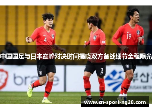 中国国足与日本巅峰对决时间揭晓双方备战细节全程曝光