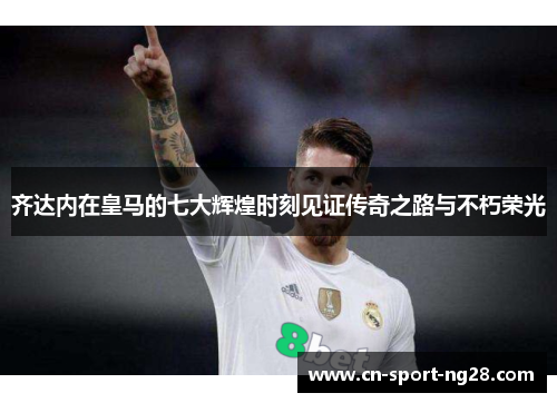 齐达内在皇马的七大辉煌时刻见证传奇之路与不朽荣光