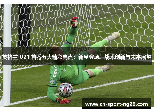 英格兰 U21 首秀五大精彩亮点：新星登场、战术创新与未来展望