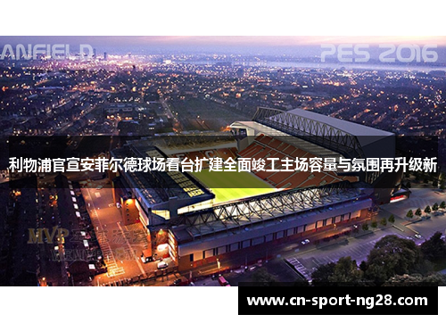 利物浦官宣安菲尔德球场看台扩建全面竣工主场容量与氛围再升级新