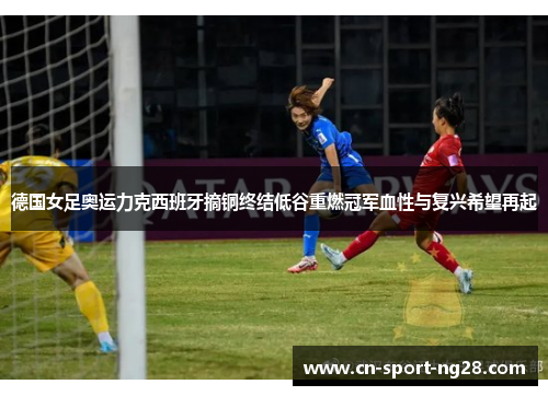 德国女足奥运力克西班牙摘铜终结低谷重燃冠军血性与复兴希望再起 德国女足奥运力克西班牙摘铜终结低谷重燃冠军血性与复兴希望再起